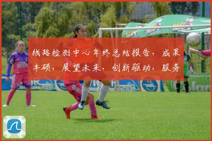 线路检测中心年终总结报告，成果丰硕，展望未来，创新驱动，服务卓越，三喜临门。