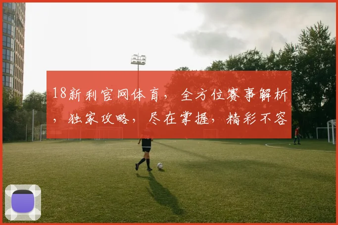18新利官网体育，全方位赛事解析，独家攻略，尽在掌握，精彩不容错过，三重福利等你来拿