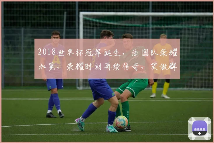 2018世界杯冠军诞生，法国队荣耀加冕，荣耀时刻再续传奇，笑傲群雄