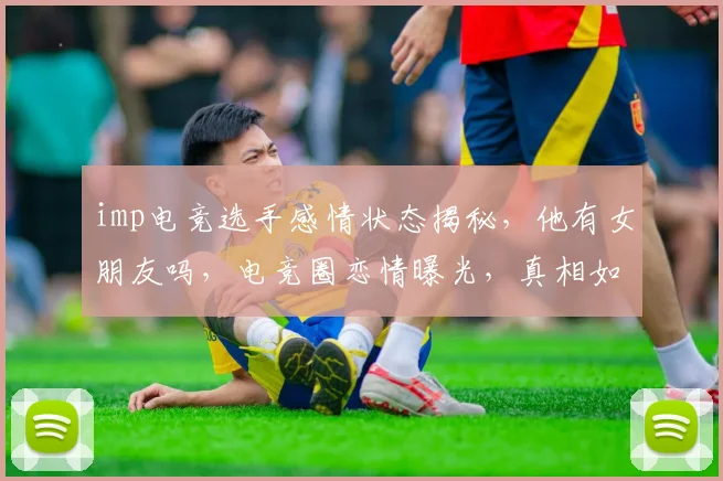 imp电竞选手感情状态揭秘，他有女朋友吗，电竞圈恋情曝光，真相如何